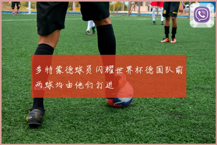 多特蒙德球员闪耀世界杯德国队前两球均由他们打进