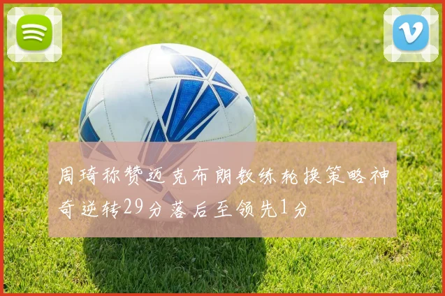 周琦称赞迈克布朗教练轮换策略神奇逆转29分落后至领先1分