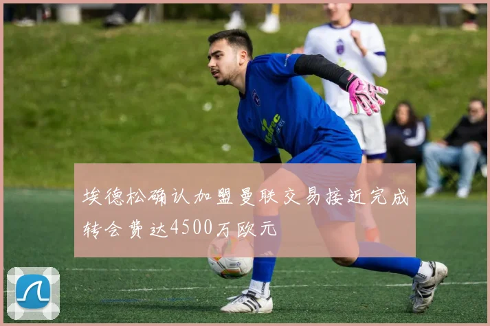 埃德松确认加盟曼联交易接近完成转会费达4500万欧元