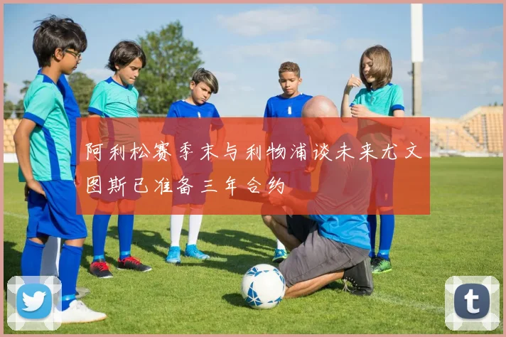阿利松赛季末与利物浦谈未来尤文图斯已准备三年合约