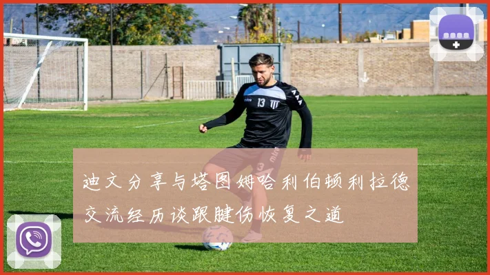 迪文分享与塔图姆哈利伯顿利拉德交流经历谈跟腱伤恢复之道