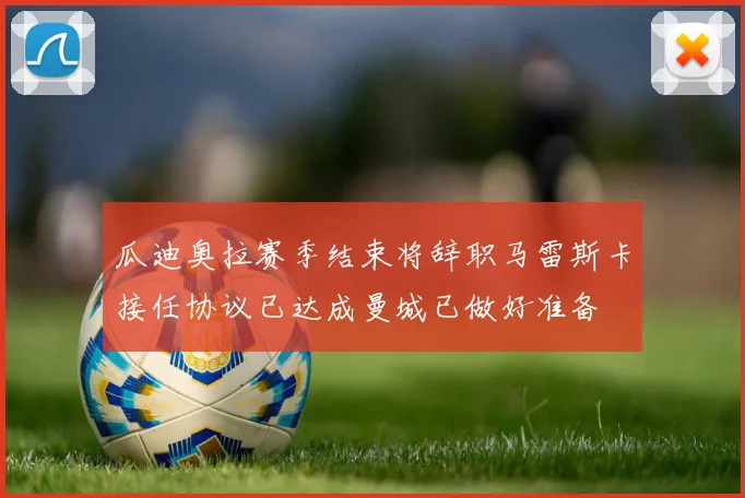 瓜迪奥拉赛季结束将辞职马雷斯卡接任协议已达成曼城已做好准备