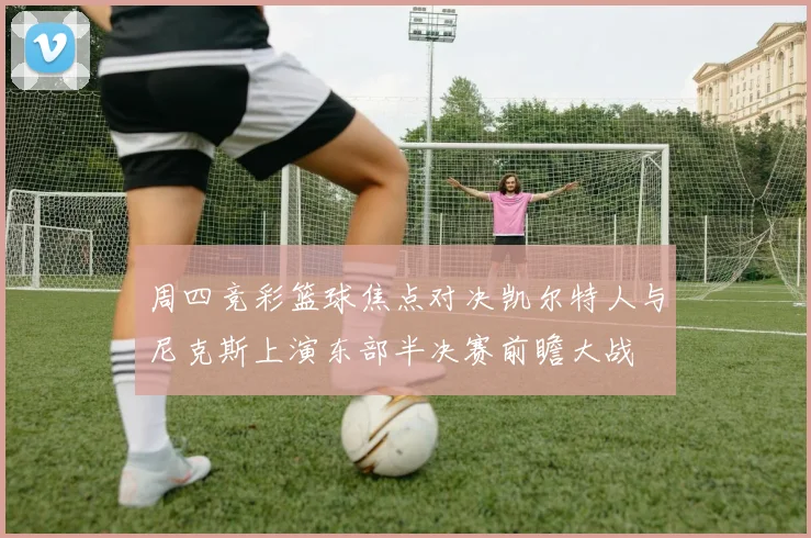 周四竞彩篮球焦点对决凯尔特人与尼克斯上演东部半决赛前瞻大战
