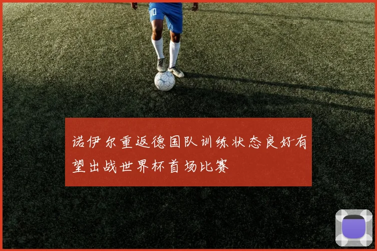 诺伊尔重返德国队训练状态良好有望出战世界杯首场比赛