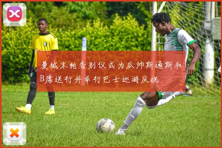 曼城末轮告别仪式为瓜帅斯通斯和B席送行并举行巴士巡游庆祝