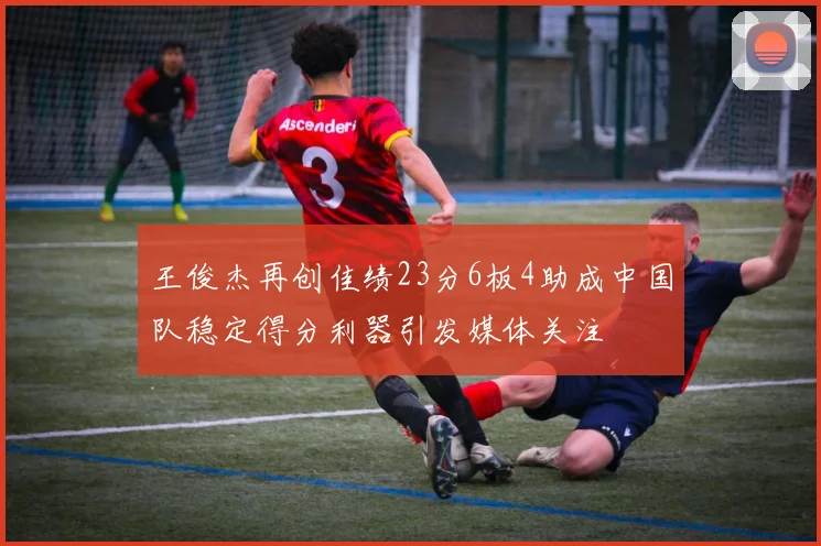 王俊杰再创佳绩23分6板4助成中国队稳定得分利器引发媒体关注