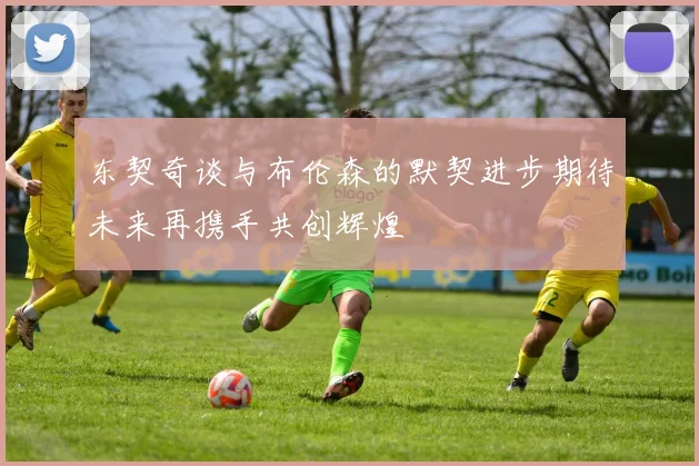 东契奇谈与布伦森的默契进步期待未来再携手共创辉煌