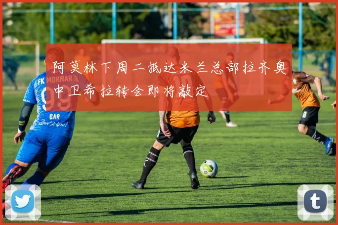 阿莫林下周二抵达米兰总部拉齐奥中卫希拉转会即将敲定