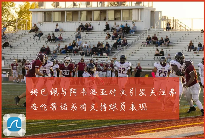 姆巴佩与阿韦洛亚对决引发关注弗洛伦蒂诺或将支持球员表现