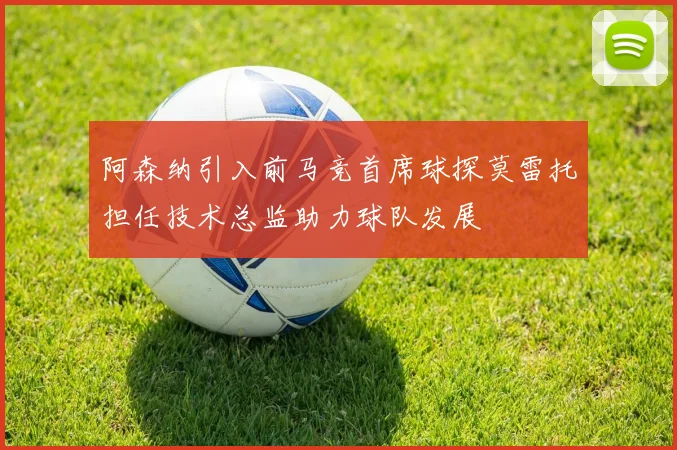 阿森纳引入前马竞首席球探莫雷托担任技术总监助力球队发展