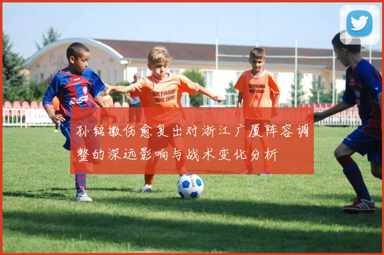 孙铭徽伤愈复出对浙江广厦阵容调整的深远影响与战术变化分析