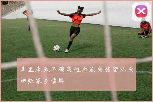 库里未来不确定性加剧或将留队或回归家乡黄蜂