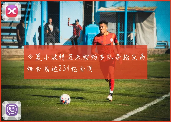 今夏小波特若未续约多队争抢交易机会或达234亿合同