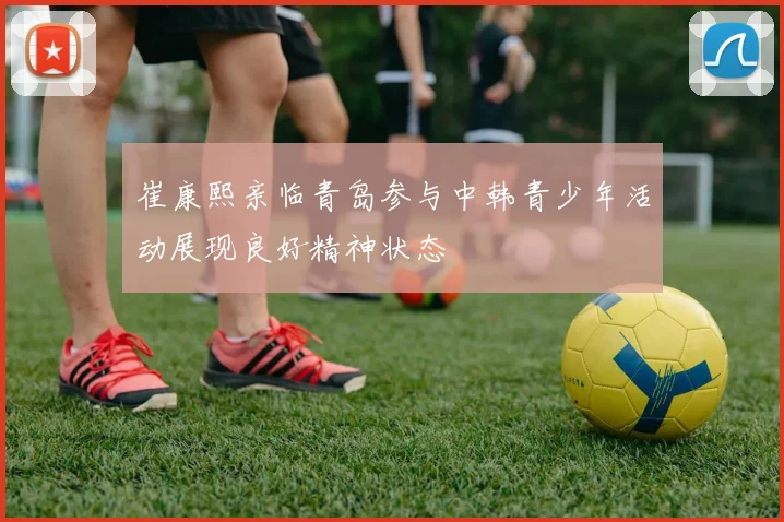崔康熙亲临青岛参与中韩青少年活动展现良好精神状态