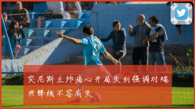 突尼斯主帅痛心开局失利强调对瑞典锋线不容有失
