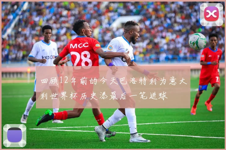 回顾12年前的今天巴洛特利为意大利世界杯历史添最后一笔进球