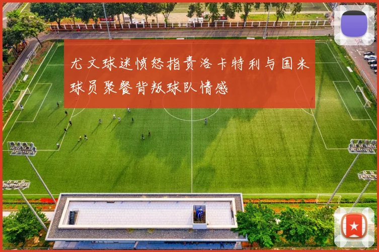 尤文球迷愤怒指责洛卡特利与国米球员聚餐背叛球队情感