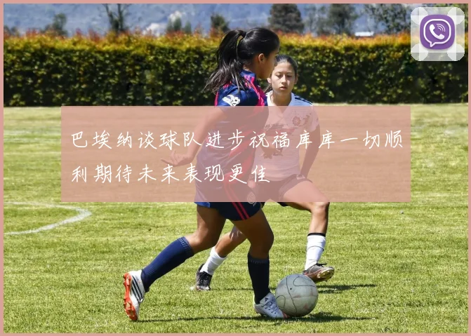 巴埃纳谈球队进步祝福库库一切顺利期待未来表现更佳