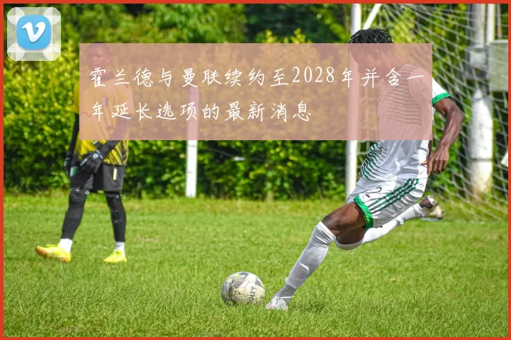 霍兰德与曼联续约至2028年并含一年延长选项的最新消息