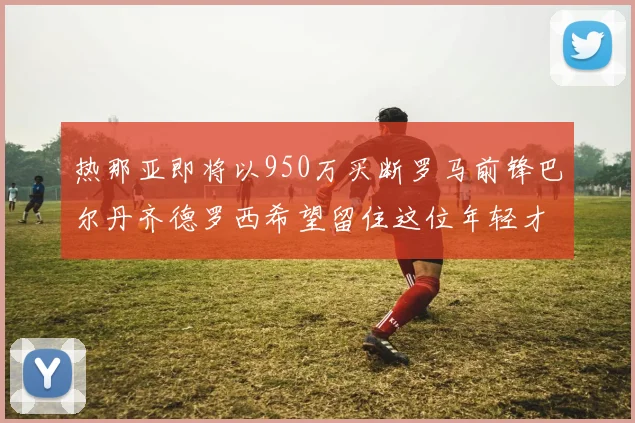 热那亚即将以950万买断罗马前锋巴尔丹齐德罗西希望留住这位年轻才俊
