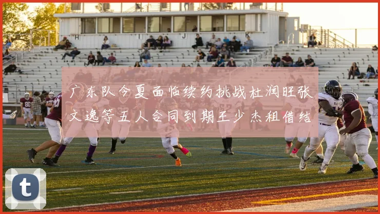 广东队今夏面临续约挑战杜润旺张文逸等五人合同到期王少杰租借结束