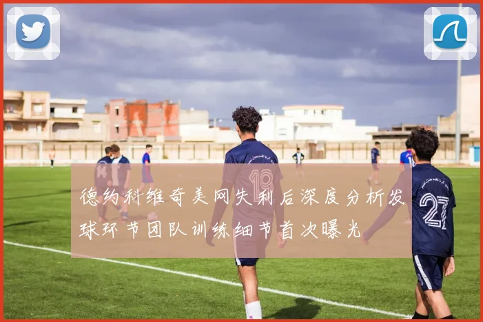 德约科维奇美网失利后深度分析发球环节团队训练细节首次曝光