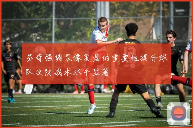 芬奇强调录像复盘的重要性提升球队攻防战术水平显著