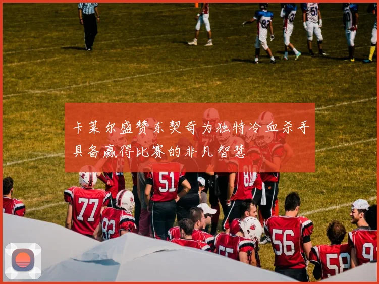 卡莱尔盛赞东契奇为独特冷血杀手具备赢得比赛的非凡智慧
