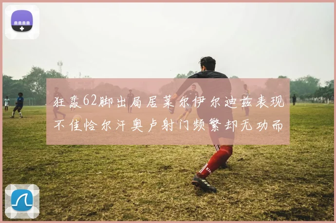 狂轰62脚出局居莱尔伊尔迪兹表现不佳恰尔汗奥卢射门频繁却无功而返
