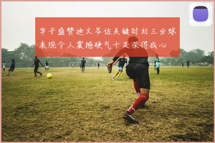 华子盛赞迪文岑佐关键时刻三分球表现令人震撼硬气十足深得我心