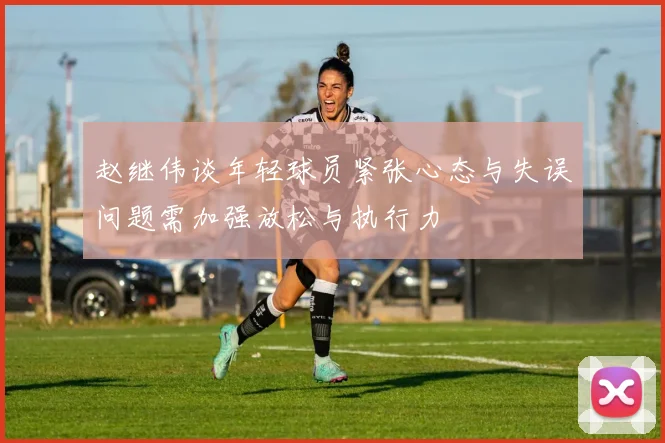 赵继伟谈年轻球员紧张心态与失误问题需加强放松与执行力