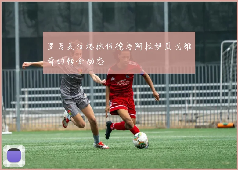 罗马关注格林伍德与阿拉伊贝戈维奇的转会动态