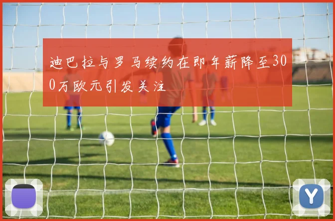 迪巴拉与罗马续约在即年薪降至300万欧元引发关注